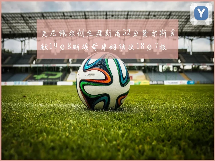 克尼佩尔创生涯新高32分费尔斯贡献19分8断埃奇库姆助攻18分7板