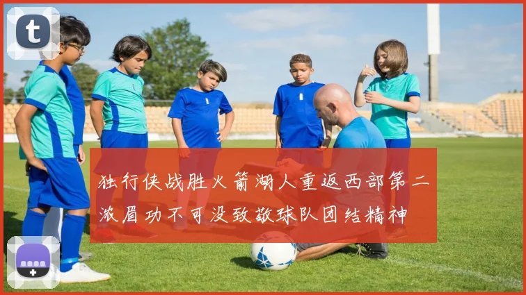 独行侠战胜火箭湖人重返西部第二浓眉功不可没致敬球队团结精神