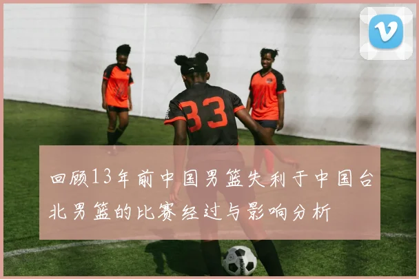 回顾13年前中国男篮失利于中国台北男篮的比赛经过与影响分析