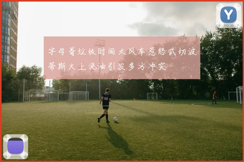 字母哥垃圾时间大风车惹怒武切波蒂斯火上浇油引发多方冲突