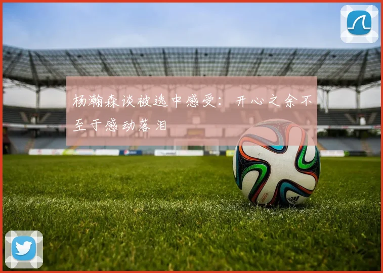 杨瀚森谈被选中感受：开心之余不至于感动落泪