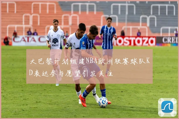 大巴黎计划组建NBA欧洲联赛球队KD表达参与愿望引发关注