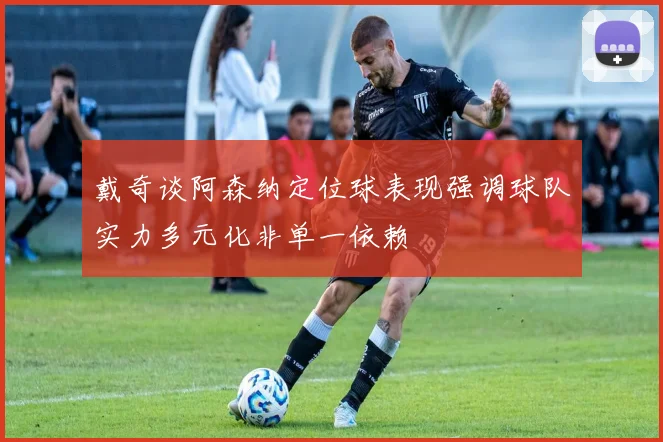 戴奇谈阿森纳定位球表现强调球队实力多元化非单一依赖