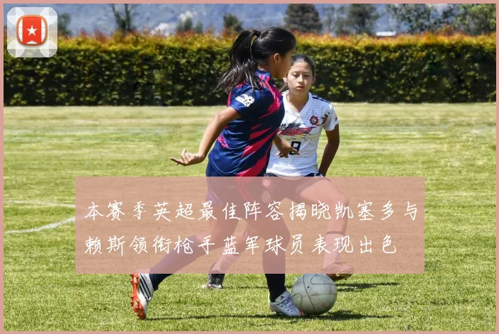 本赛季英超最佳阵容揭晓凯塞多与赖斯领衔枪手蓝军球员表现出色