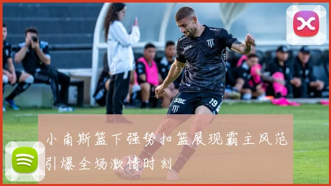 小南斯篮下强势扣篮展现霸主风范引爆全场激情时刻