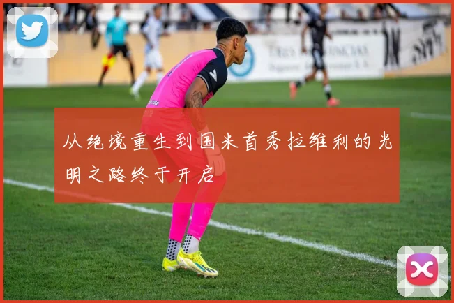 从绝境重生到国米首秀拉维利的光明之路终于开启