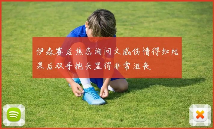 伊森赛后焦急询问文威伤情得知结果后双手抱头显得非常沮丧