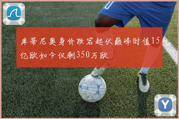 库蒂尼奥身价跌宕起伏巅峰时值15亿欧如今仅剩350万欧