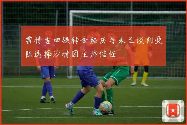 雷特吉回顾转会经历与米兰谈判受阻选择沙特因主帅信任