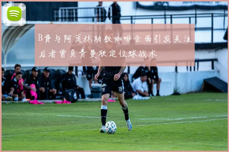 B费与阿莫林助教咖啡会面引发关注后者曾负责曼联定位球战术