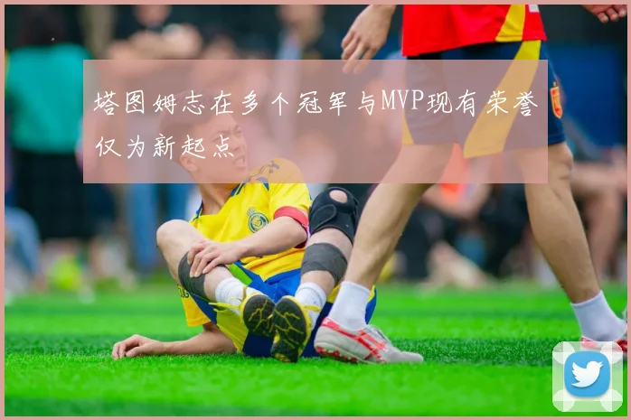 塔图姆志在多个冠军与MVP现有荣誉仅为新起点