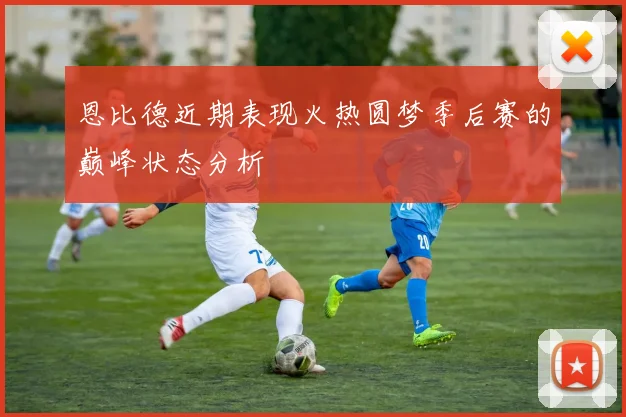恩比德近期表现火热圆梦季后赛的巅峰状态分析
