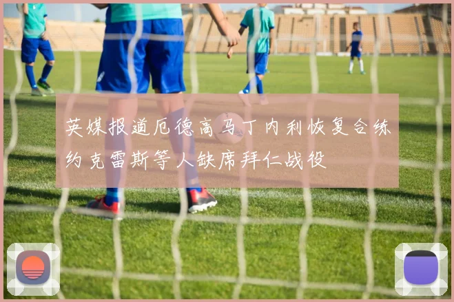 英媒报道厄德高马丁内利恢复合练约克雷斯等人缺席拜仁战役