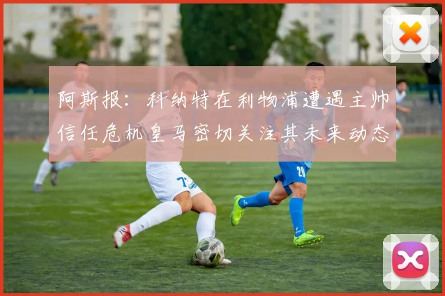 阿斯报：科纳特在利物浦遭遇主帅信任危机皇马密切关注其未来动态