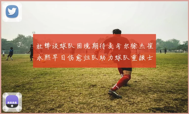 杜锋谈球队困境期待麦考尔徐杰崔永熙早日伤愈归队助力球队重振士气