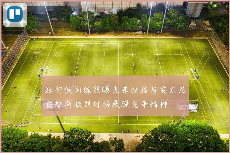 独行侠训练照曝光弗拉格与安东尼戴维斯激烈对抗展现竞争精神