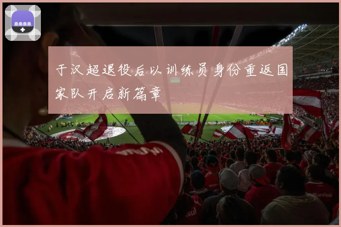 于汉超退役后以训练员身份重返国家队开启新篇章