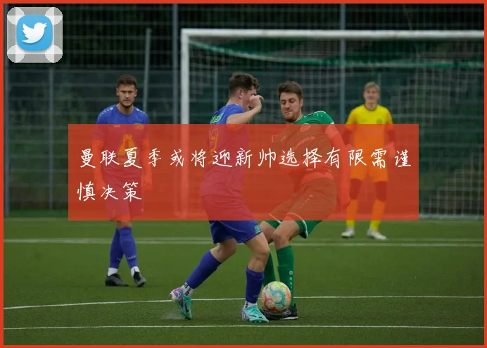 曼联夏季或将迎新帅选择有限需谨慎决策