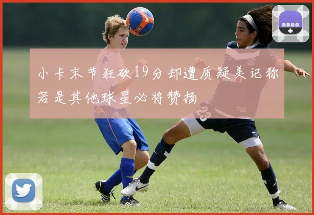 小卡末节狂砍19分却遭质疑美记称若是其他球星必将赞扬