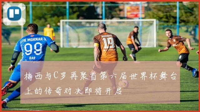 梅西与C罗再聚首第六届世界杯舞台上的传奇对决即将开启
