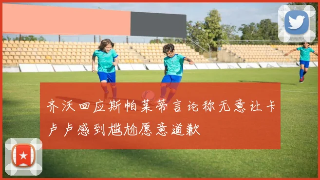 齐沃回应斯帕莱蒂言论称无意让卡卢卢感到尴尬愿意道歉