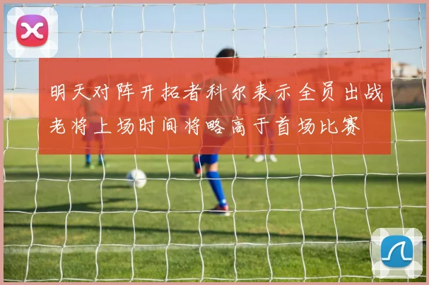明天对阵开拓者科尔表示全员出战老将上场时间将略高于首场比赛