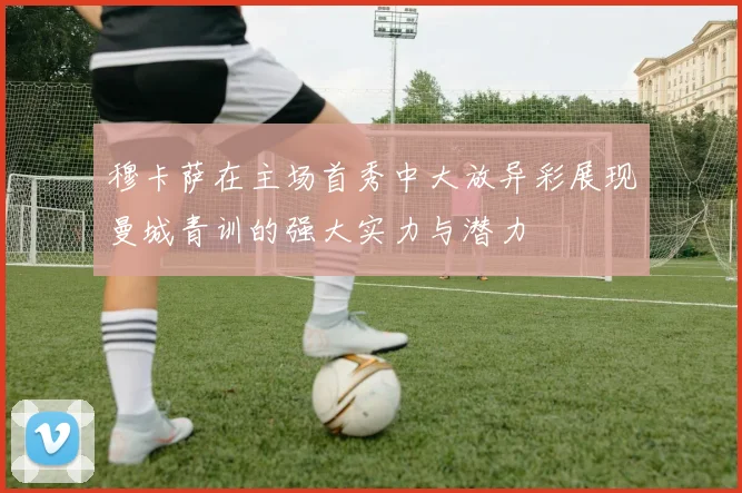 穆卡萨在主场首秀中大放异彩展现曼城青训的强大实力与潜力
