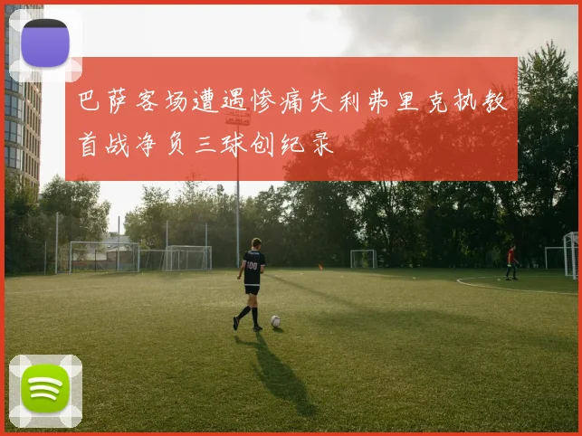 巴萨客场遭遇惨痛失利弗里克执教首战净负三球创纪录