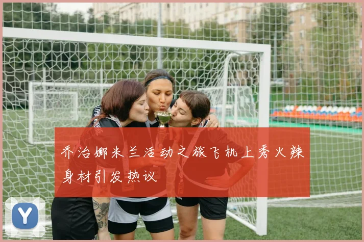 乔治娜米兰活动之旅飞机上秀火辣身材引发热议