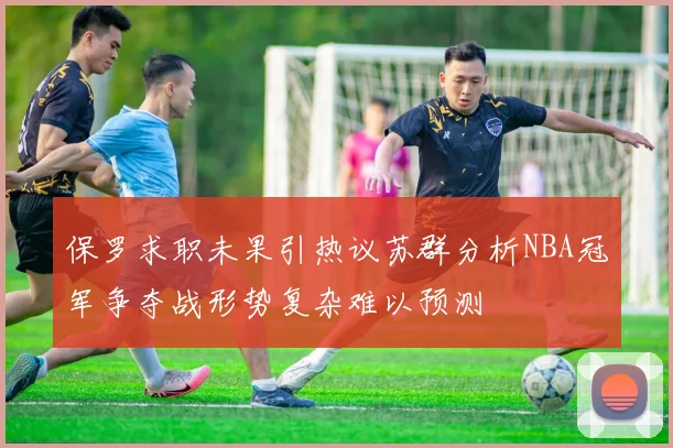保罗求职未果引热议苏群分析NBA冠军争夺战形势复杂难以预测