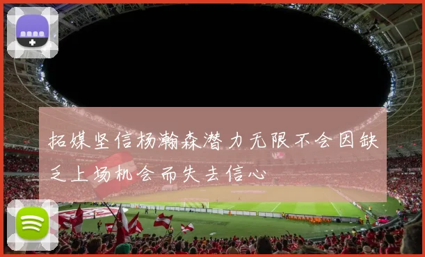 拓媒坚信杨瀚森潜力无限不会因缺乏上场机会而失去信心