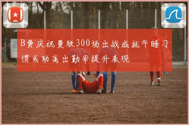 B费庆祝曼联300场出战成就午睡习惯或助高出勤率提升表现