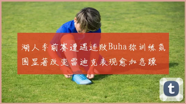 湖人季前赛遭遇连败Buha称训练氛围显著改变雷迪克表现愈加急躁