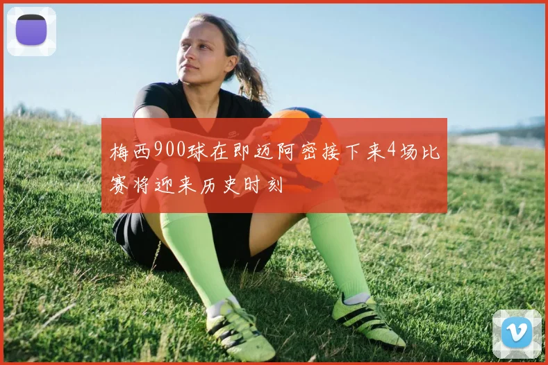 梅西900球在即迈阿密接下来4场比赛将迎来历史时刻