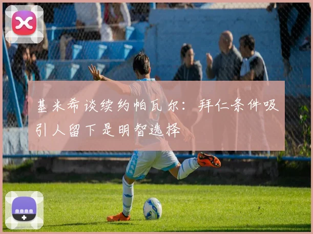 基米希谈续约帕瓦尔：拜仁条件吸引人留下是明智选择