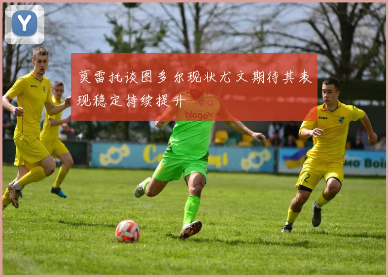 莫雷托谈图多尔现状尤文期待其表现稳定持续提升