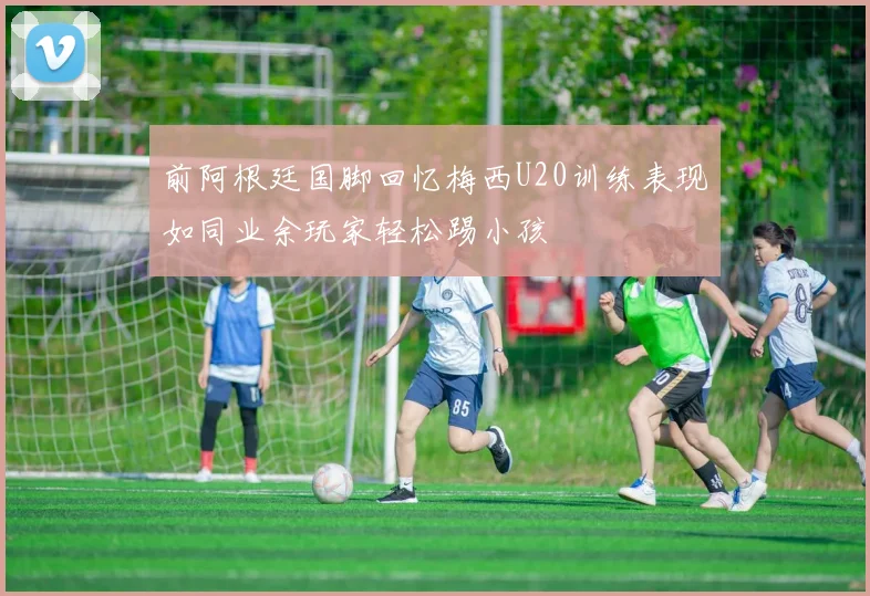 前阿根廷国脚回忆梅西U20训练表现如同业余玩家轻松踢小孩