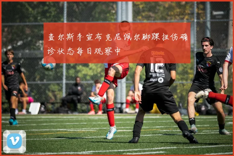 查尔斯李宣布克尼佩尔脚踝扭伤确诊状态每日观察中