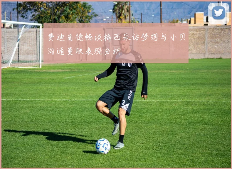 费迪南德畅谈梅西采访梦想与小贝沟通曼联表现分析