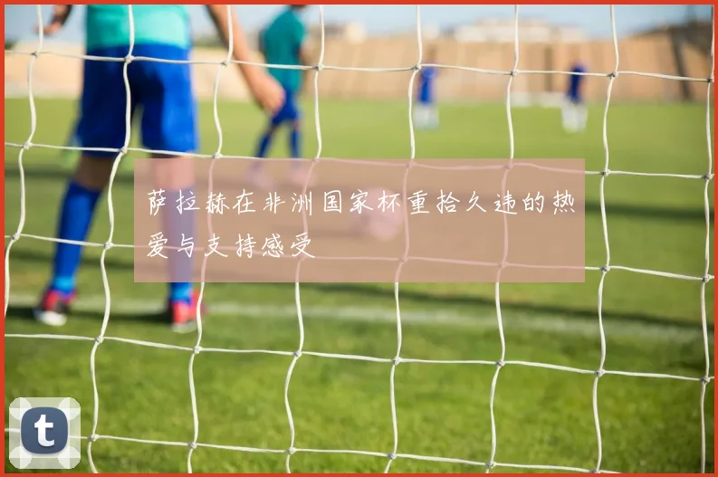 萨拉赫在非洲国家杯重拾久违的热爱与支持感受