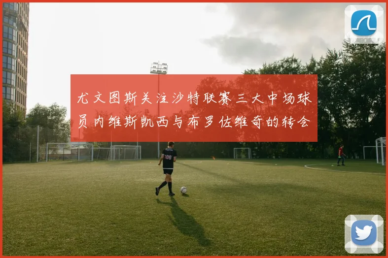 尤文图斯关注沙特联赛三大中场球员内维斯凯西与布罗佐维奇的转会动态